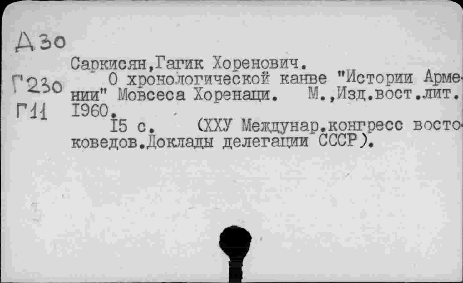 ﻿А Зо
Г 23о ГН
Саркисян,Гагик Хоренович.
О хронологической канве "Истории Арме-нии" Мовсеса Хоренаци. М.,Изд.вост.лит. I960.
15 с. (ХХУ Междунар.конгресс востоковедов. До клады делегации СССР).